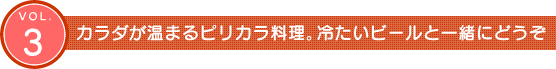 Vol.3　カラダが温まるピリカラ料理。冷たいビールと一緒にどうぞ