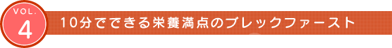 Vol.4　10分でできる栄養満点のブレックファースト