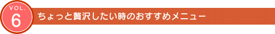 Vol.6　ちょっと贅沢したい時のおすすめメニュー