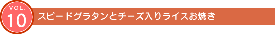 Vol.10　スピードグラタンとチーズ入りライスお焼き