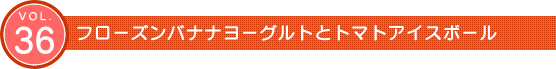 Vol.36　フローズンバナナヨーグルトとトマトアイスボール