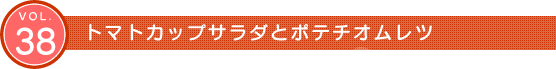 Vol.38　トマトカップサラダとポテチオムレツ