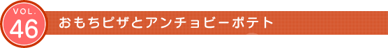 Vol.46　おもちピザとアンチョビーポテト