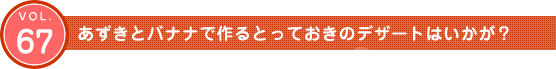 Vol.67　あずきとバナナでつくるとっておきのデザートはいかが？