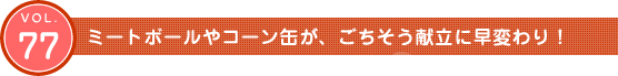 Vol.77　ミートボールやコーン缶が、ごちそう献立に早変わり！