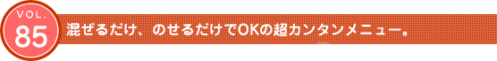 Vol.85　混ぜるだけ、のせるだけでOKの超カンタンメニュー。