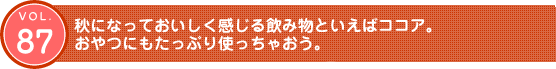 Vol.87　秋になっておいしく感じる飲み物といえばココア。おやつにもたっぷり使っちゃおう。