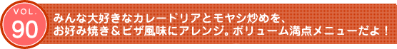 Vol.90　みんな大好きなカレードリアとモヤシ炒めを、お好み焼き&ピザ風味にアレンジ。ボリューム満点メニューだよ！