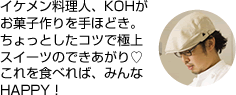 イケメン料理人、KOHがお菓子作りを手ほどき。ちょっとしたコツで極上スイーツのできあがり。これを食べれば、みんなHAPPY!