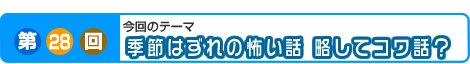 第28回　季節はずれの怖い話　略してコワ話？