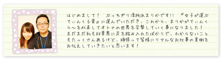 はじめまして！　ぶっちぎり清純派まりかです!!　『女子が選ぶてぃんくる賞』に選んでいただき、これから、まりかがてぃんくら?を代表してオトナの世界を突撃していく事になりました！　まだまだ私もAV業界に足を踏み入れたばかりで、わからないこともたっくさんあるけど、頑張って皆様にリアルなお仕事の裏側をお伝えしていきたいと思います！