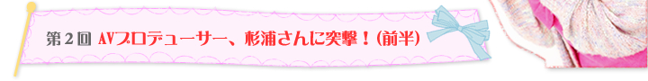 第2回 AVプロデューサー、杉浦さんに突撃！（前半）