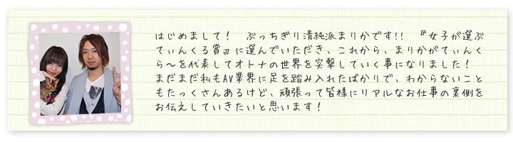 はじめまして！　ぶっちぎり清純派まりかです!!　『女子が選ぶてぃんくる賞』に選んでいただき、これから、まりかがてぃんくら?を代表してオトナの世界を突撃していく事になりました！　まだまだ私もAV業界に足を踏み入れたばかりで、わからないこともたっくさんあるけど、頑張って皆様にリアルなお仕事の裏側をお伝えしていきたいと思います！