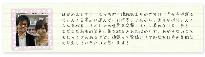 はじめまして！　ぶっちぎり清純派まりかです!!　『女子が選ぶてぃんくる賞』に選んでいただき、これから、まりかがてぃんくら?を代表してオトナの世界を突撃していく事になりました！　まだまだ私もAV業界に足を踏み入れたばかりで、わからないこともたっくさんあるけど、頑張って皆様にリアルなお仕事の裏側をお伝えしていきたいと思います！