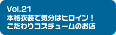 Vol.21 本格衣装で気分はヒロイン!こだわりコスチュームのお店