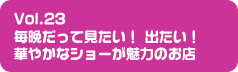 Vol.23 毎晩だって見たい！　出たい！華やかなショーが魅力のお店